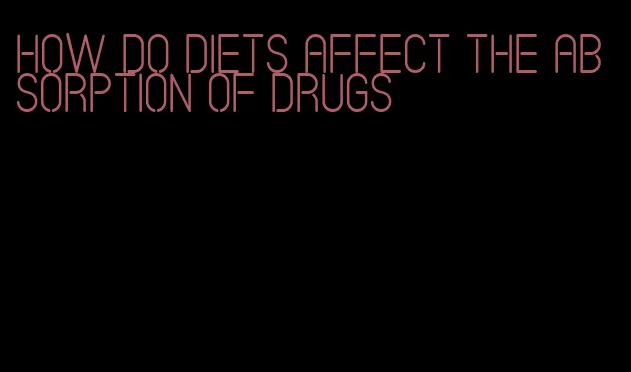 how do diets affect the absorption of drugs