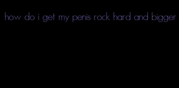 how do i get my penis rock hard and bigger