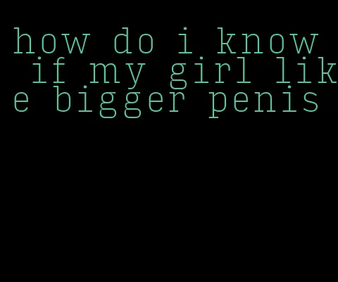 how do i know if my girl like bigger penis