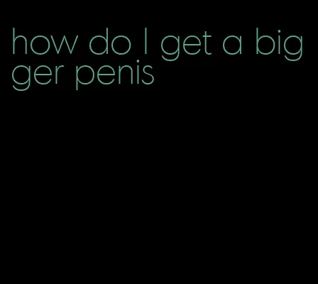 how do l get a bigger penis