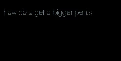 how do u get a bigger penis