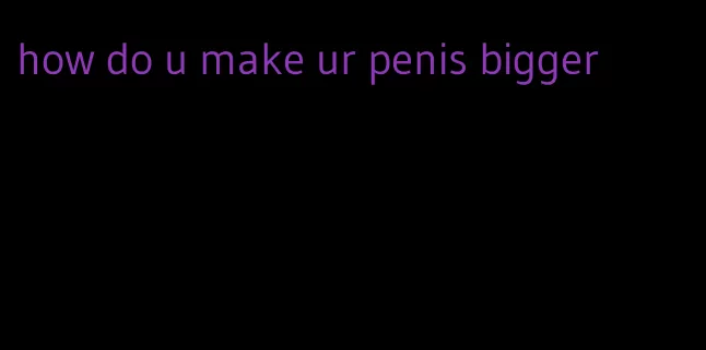 how do u make ur penis bigger