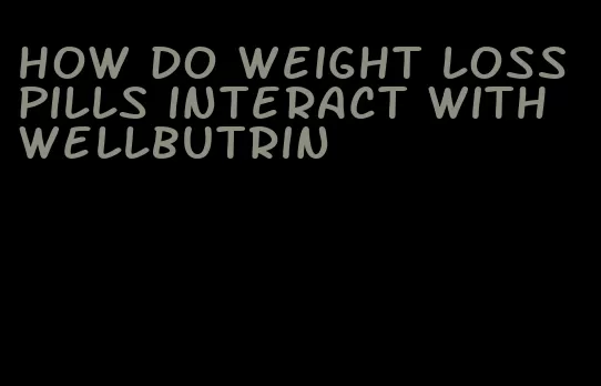 how do weight loss pills interact with wellbutrin