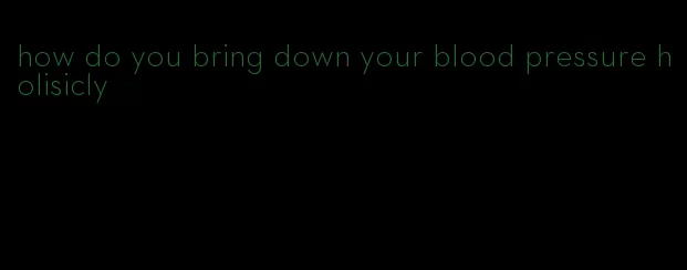 how do you bring down your blood pressure holisicly