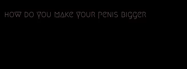 how do you make your penis bigger