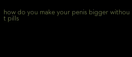 how do you make your penis bigger without pills