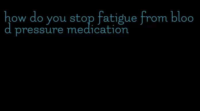 how do you stop fatigue from blood pressure medication