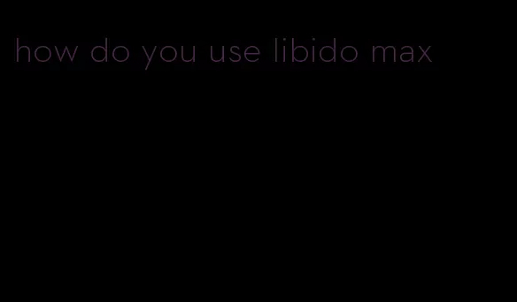 how do you use libido max