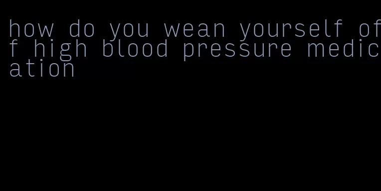 how do you wean yourself off high blood pressure medication