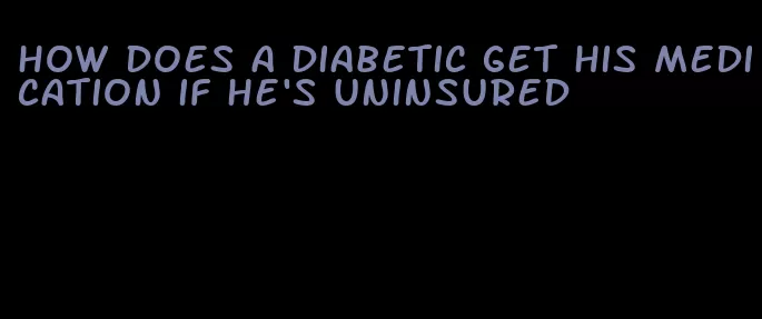 how does a diabetic get his medication if he's uninsured