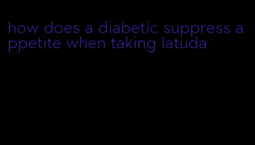 how does a diabetic suppress appetite when taking latuda