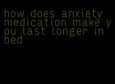 how does anxiety medication make you last longer in bed