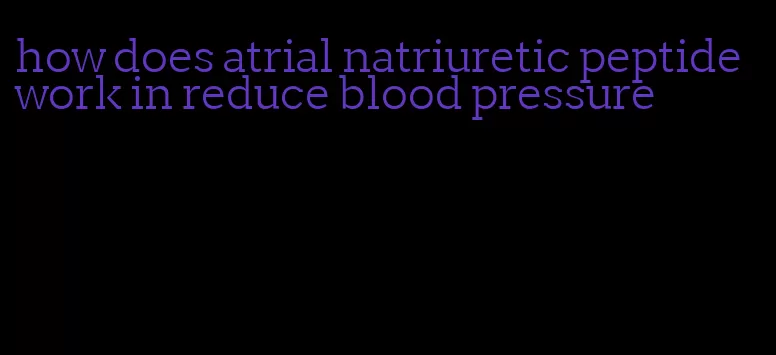 how does atrial natriuretic peptide work in reduce blood pressure