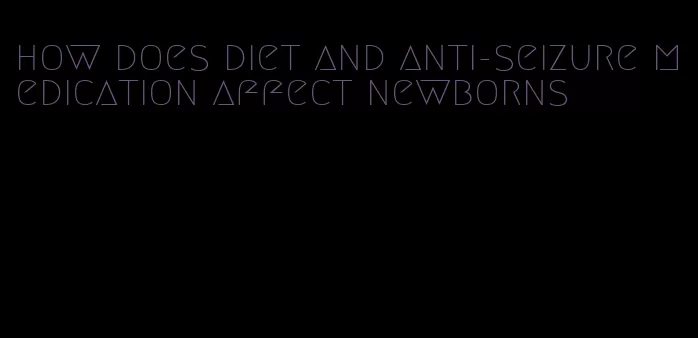 how does diet and anti-seizure medication affect newborns