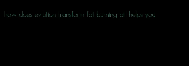 how does evlution transform fat burning pill helps you