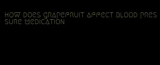 how does grapefruit affect blood pressure medication