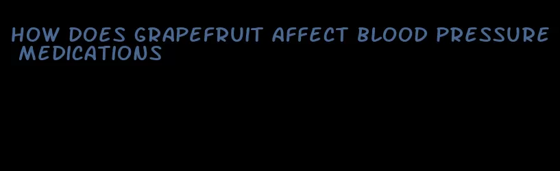 how does grapefruit affect blood pressure medications