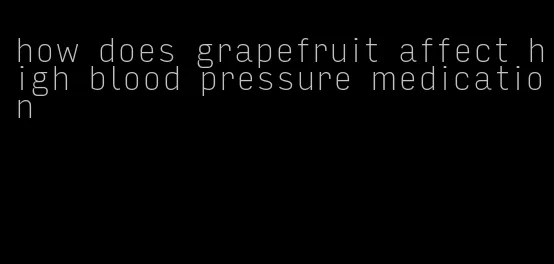 how does grapefruit affect high blood pressure medication