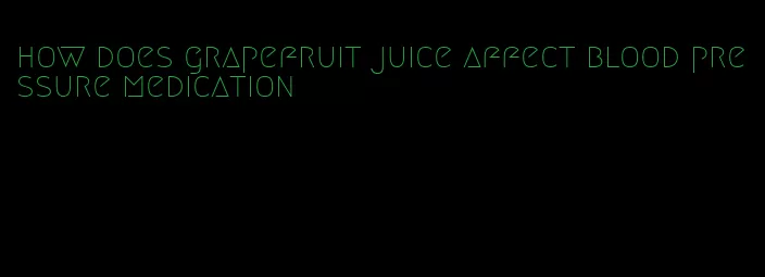 how does grapefruit juice affect blood pressure medication