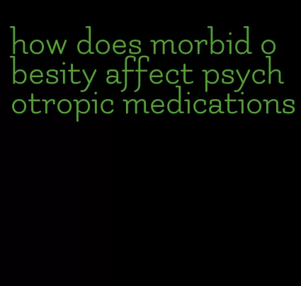 how does morbid obesity affect psychotropic medications