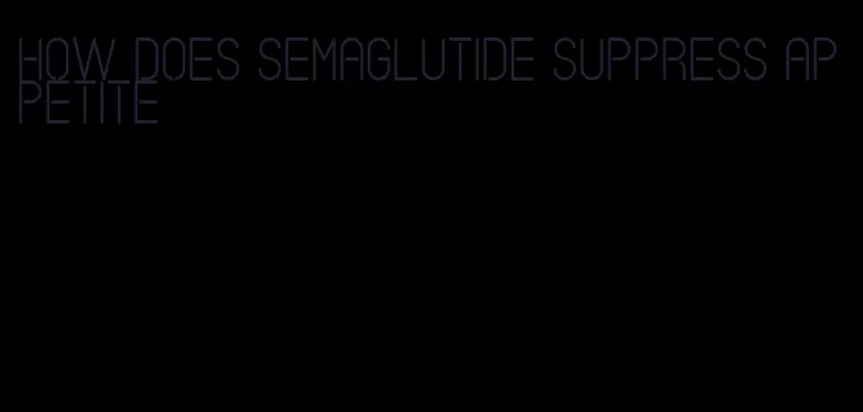 how does semaglutide suppress appetite