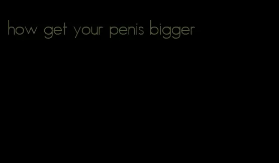 how get your penis bigger