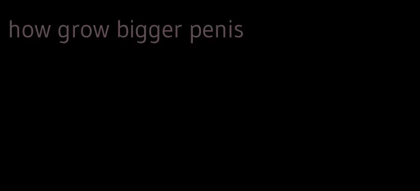 how grow bigger penis