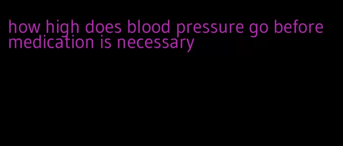 how high does blood pressure go before medication is necessary