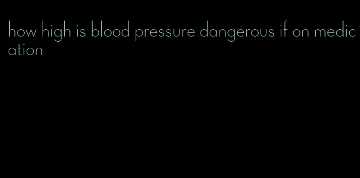 how high is blood pressure dangerous if on medication