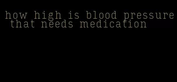 how high is blood pressure that needs medication