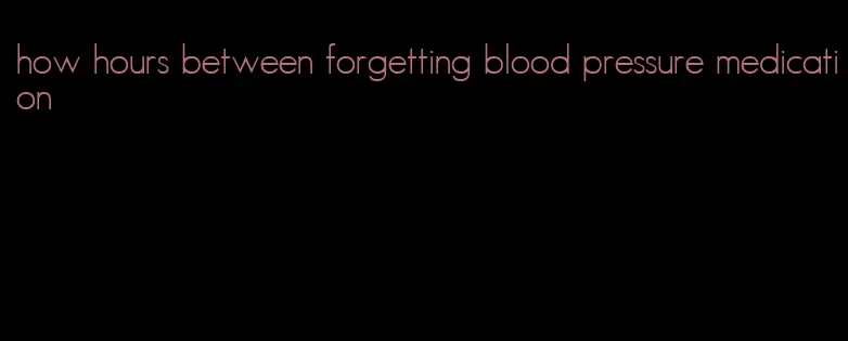 how hours between forgetting blood pressure medication