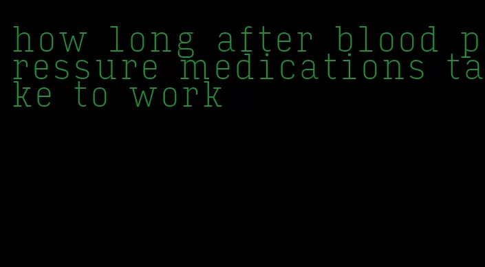 how long after blood pressure medications take to work