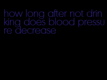 how long after not drinking does blood pressure decrease