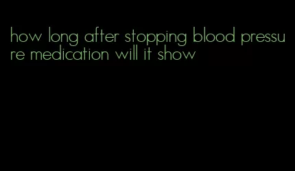 how long after stopping blood pressure medication will it show