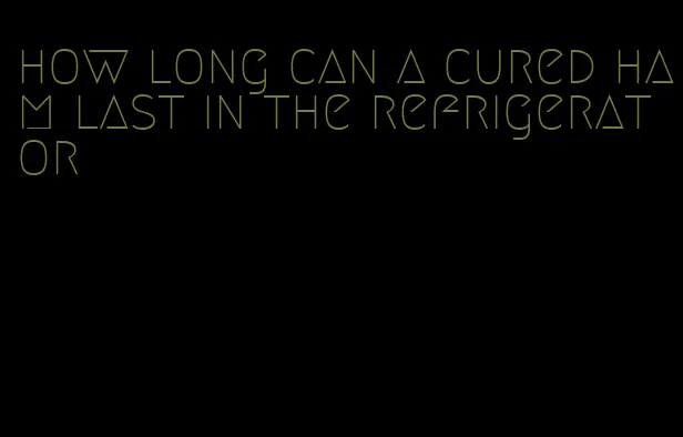 how long can a cured ham last in the refrigerator