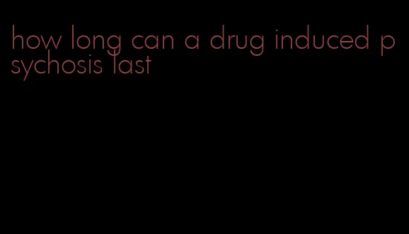 how long can a drug induced psychosis last