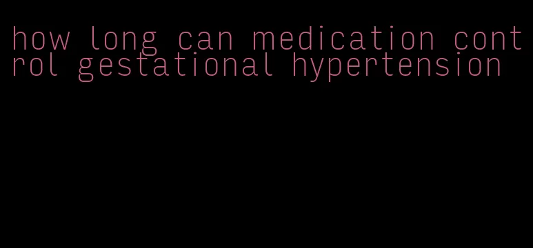 how long can medication control gestational hypertension