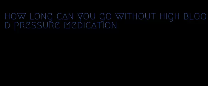 how long can you go without high blood pressure medication