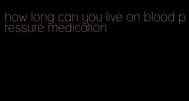 how long can you live on blood pressure medication