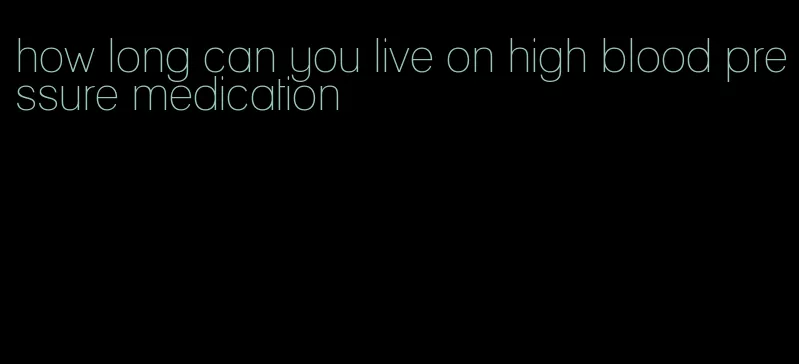 how long can you live on high blood pressure medication