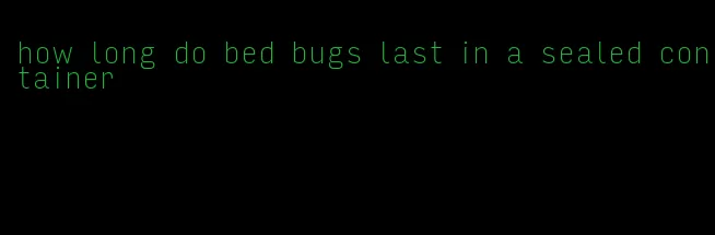 how long do bed bugs last in a sealed container
