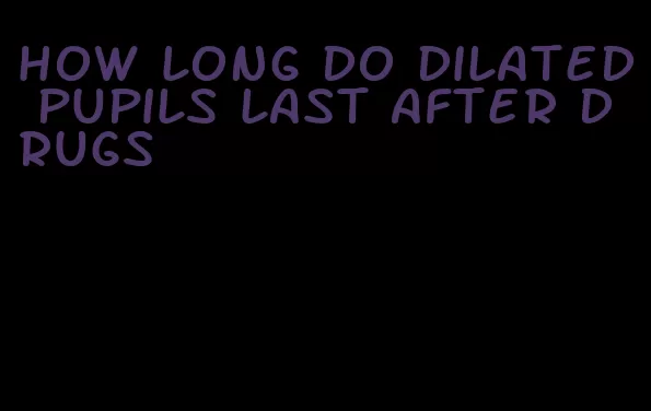 how long do dilated pupils last after drugs