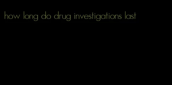 how long do drug investigations last