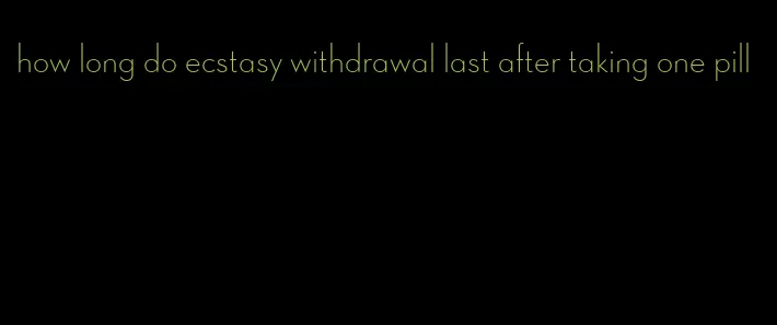 how long do ecstasy withdrawal last after taking one pill