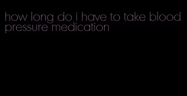 how long do i have to take blood pressure medication