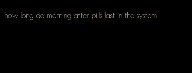 how long do morning after pills last in the system