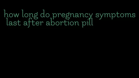 how long do pregnancy symptoms last after abortion pill