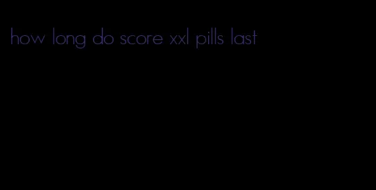 how long do score xxl pills last