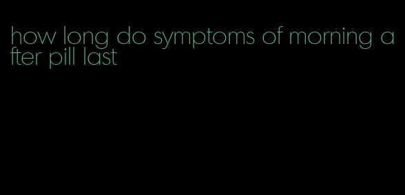 how long do symptoms of morning after pill last