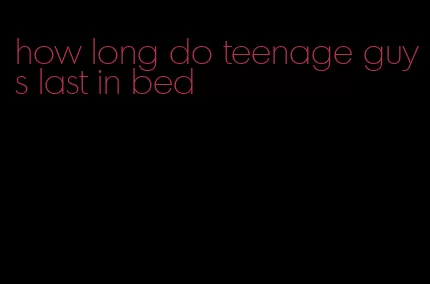 how long do teenage guys last in bed